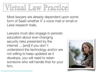 Most lawyers are already dependent upon some
form of SaaS whether it’s voice mail or email or
Lexis research trails.
Lawyers must also engage in periodic
education about ever-changing
security risks presented by the
internet ... [and] if you don’t
understand the technology and/or are
not willing to keep updated as it
develops, you will need to retain
someone who will handle that for your
ﬁrm.
http://virtuallawpractice.org/2012/02/nc-cloud-computing-opinion-published/

 