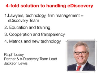 4-fold solution to handling eDiscovery
1. Lawyers, technology, ﬁrm management =
eDiscovery Team
2.  Education and training
3. Cooperation and transparency
4. Metrics and new technology
Ralph Losey
Partner & e-Discovery Team Lead
Jackson Lewis 

 