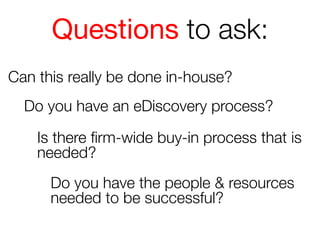 Questions to ask:
Can this really be done in-house?
Do you have an eDiscovery process?
Is there ﬁrm-wide buy-in process that is
needed?
Do you have the people & resources
needed to be successful?

 