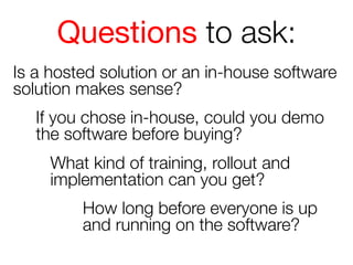 Questions to ask:
Is a hosted solution or an in-house software
solution makes sense?
If you chose in-house, could you demo
the software before buying?
What kind of training, rollout and
implementation can you get? 
How long before everyone is up
and running on the software?

 