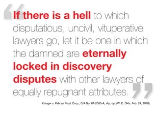 “

If there is a hell to which
disputatious, uncivil, vituperative
lawyers go, let it be one in which
the damned are eternally
locked in discovery
disputes with other lawyers of
equally repugnant attributes. 
Kreuger v. Pelican Prod. Corp., C/A No. 87-2385-A, slip. op. (W .D. Okla. Feb. 24, 1989). 

 