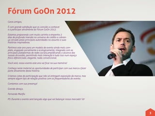 Fórum GoOn 2012
Caros amigos,

É com grande satisfação que os convido a conhecer
e a participar ativamente do Fórum GoOn 2012.

Estamos preparando com muito carinho e empenho 2
dias de profunda imersão no universo de crédito e cobran-
ça cercado pelas principais autoridades no assunto e suas
histórias inspiradoras.

Partimos este ano para um modelo de evento ainda mais com-
pleto, engajado socialmente e ecologicamente, integrado com as
principais plataformas de redes sociais,amplificando o alcance das
nossas dicussões, permitindo mais interação e tudo isso num espaço
físico diferenciado, elegante, nada convencional.

Você verá, nosso evento este ano vai ficar na sua memória!

Conheça neste material as oportunidades de participar com sua marca e fazer
parte ativamente desta história.

Criamos cotas de participação que não só entregam exposição da marca, mas
sempre algum tipo de relação positiva com os frequentadores do evento.

Contamos com sua presença!

Grande abraço,

Fernando Manfio

PS: Durante o evento será lançado algo que vai balançar nosso mercado! 0/




                                                                              3
 
