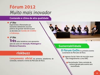 Fórum 2012
Muito mais inovador
Conteúdo e clima de alta qualidade
1º Dia:
Experientes e Renomados pa-
lestrantes debatendo assuntos
práticos de grande relevância para
as decisões em Gestão de Crédito
e Cobrança.

2º Dia:
Três salas temáticas com apresenta-
ções de cases em Inovação, Modelagem e
Eficiência Financeira.                                      Sustentabilidade
                                                             O Fórum GoOn é o primeiro evento
          riskbuzz                                             sustentável do Mercado de Risco.

                                                                  Ingresso Social: Valor da inscrição rever-
Lançamento oficial              da primeira plataforma de           tido integralmente a uma ONG.
conteúdo, network e vitrine do Mercado de Risco.
                                                                       Neutralização: Toda a emissão de
                                                                        carbono gerada pelo evento será
                                                                          neutralizada.



                                                                                                               4
 