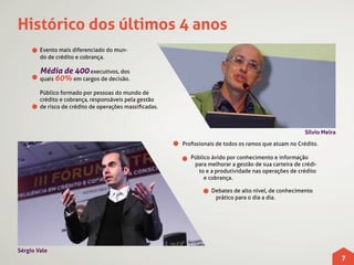 Histórico dos últimos 4 anos
        Evento mais diferenciado do mun-
        do de crédito e cobrança.

        Média de 400 executivos, dos
        quais 60% em cargos de decisão.

        Público formado por pessoas do mundo de
        crédito e cobrança, responsáveis pela gestão
        de risco de crédito de operações massificadas.



                                                                                                        Silvio Meira

                                                         Profissionais de todos os ramos que atuam no Crédito.

                                                            Público ávido por conhecimento e informação
                                                             para melhorar a gestão de sua carteira de crédi-
                                                               to e a produtividade nas operações de crédito
                                                                 e cobrança.

                                                                    Debates de alto nível, de conhecimento
                                                                     prático para o dia a dia.




Sérgio Vale
                                                                                                                       7
 