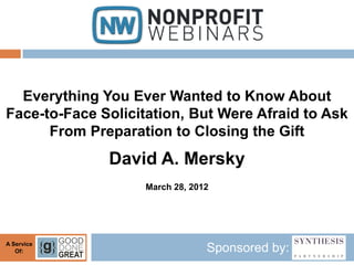 Everything You Ever Wanted to Know About
Face-to-Face Solicitation, But Were Afraid to Ask
      From Preparation to Closing the Gift
              David A. Mersky
                    March 28, 2012




A Service
   Of:                           Sponsored by:
 