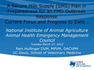A Secure Milk Supply (SMS) Plan in
Preparedness for an FMD Outbreak
Response
Current Focus and Progress to Date…
National Institute of Animal Agriculture
Animal Health Emergency Management
Council
Tuesday March 27, 2012
Pam Hullinger DVM, MPVM, DACVPM
UC Davis, School of Veterinary Medicine
 