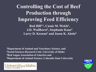 Controlling the Cost of Beef
Production through
Improving Feed Efficiency
Rod Hill1*, Cassie M. Welch1,
J.D. Wulfhorst2, Stephanie Kane2
Larry D. Keenan3 and Jason K. Ahola4
1Department of Animal and Veterinary Science, and
2Social Sciences Research Unit, University of Idaho
3Red Angus Association of America and
4Department of Animal Science, Colorado State University
 