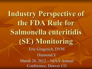 Industry Perspective of
the FDA Rule for
Salmonella enteritidis
(SE) Monitoring
Eric Gingerich, DVM
Diamond V
March 28, 2012 – NIAA Annual
Conference, Denver CO
 