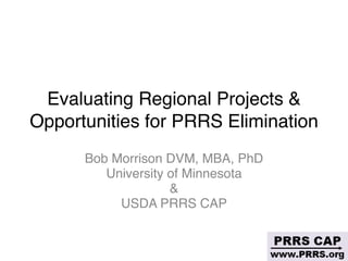 Evaluating Regional Projects &
Opportunities for PRRS Elimination
Bob Morrison DVM, MBA, PhD
University of Minnesota 
&
USDA PRRS CAP
 