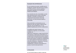 El proyecto Visor del Patrimonio 

Es una inicia5va de caracter cienaﬁco para la  
divulgación y ges5ón del patrimonio en países 
con inﬂuencia de las culturas española y 
portuguesa, gestado en la Universidad 
Politécnica de Madrid.  

Una red piloto de siete universidades, seis de 
ellas la5noamericanas crearán contenidos 
originales, centrados en proyectos de 
recuperación documental y virtual del 
patrimonio, con documentación gráﬁca y 
transmedia.  

Estos contenidos se presentarán en una 
plataforma web, que según la deﬁniría Don 
Tapsco], autor de Wikinomics, es una 
plataforma global para servicios y aplicaciones.   

Los públicos de interés incluyen a los 
ciudadanos en general, a la comunidad 
cienaﬁca, los  
organismos mul5locales a cargo de patrimonio, 
las empresas e ins5tuciones interesadas en la  
recuperación de este patrimonio (que contarán 
de este modo con documentación actualizada y 
gratuita del proyecto completo de rehabilitación 
y su coste), gestores de patrimonio, gestores  
culturales, profesores,  estudiantes, empresas 
locales especializadas en oﬁcios de 
rehabilitación y empresas interesadas en la 
puesta en valor de este patrimonio. 
                                                      Visor  
                                                      del Patrimonio  
                                                      Arquitectónico  
La ﬁnanciación                                        y Urbano   
En una primera étapa se realiza a través de 
 