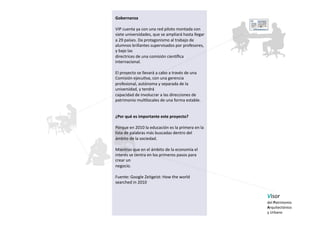 Gobernanza 

VIP cuenta ya con una red piloto montada con  
siete universidades, que se ampliará hasta llegar 
a 29 países. Da protagonismo al trabajo de 
alumnos brillantes supervisados por profesores, 
y bajo las  
directrices de una comisión cienaﬁca 
internacional.  

El proyecto se llevará a cabo a través de una  
Comisión ejecu5va, con una gerencia 
profesional, autónoma y separada de la 
universidad, y tendrá  
capacidad de involucrar a las direcciones de  
patrimonio mul5locales de una forma estable. 


¿Por qué es importante este proyecto?  

Porque en 2010 la educación es la primera en la 
lista de palabras más buscadas dentro del 
ámbito de la sociedad.  

Mientras que en el ámbito de la economía el 
interés se centra en los primeros pasos para 
crear un 
negocio. 

Fuente: Google Zeitgeist: How the world 
searched in 2010 


                                                     Visor  
                                                     del Patrimonio  
                                                     Arquitectónico  
                                                     y Urbano   
 