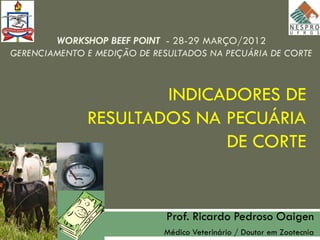 WORKSHOP BEEF POINT - 28-29 MARÇO/2012
GERENCIAMENTO E MEDIÇÃO DE RESULTADOS NA PECUÁRIA DE CORTE



                      INDICADORES DE
              RESULTADOS NA PECUÁRIA
                            DE CORTE


                             Prof. Ricardo Pedroso Oaigen
                             Médico Veterinário / Doutor em Zootecnia
 