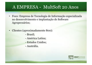 A EMPRESA - MultSoft 20 Anos
•  Foco: Empresa de Tecnologia de Informação especializada
   no desenvolvimento e implantação de Software
   Agropecuários;

•  Clientes (aproximadamente 800):
              - Brasil;
              - América Latina;
              - Estados Unidos;
              - Austrália.
 