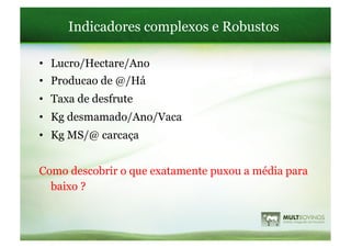 Indicadores complexos e Robustos

•  Lucro/Hectare/Ano
•  Producao de @/Há
•  Taxa de desfrute
•  Kg desmamado/Ano/Vaca
•  Kg MS/@ carcaça


Como descobrir o que exatamente puxou a média para
  baixo ?
 