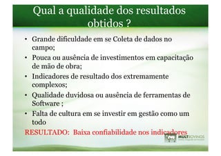 Qual a qualidade dos resultados
             obtidos ?
•  Grande dificuldade em se Coleta de dados no
   campo;
•  Pouca ou ausência de investimentos em capacitação
   de mão de obra;
•  Indicadores de resultado dos extremamente
   complexos;
•  Qualidade duvidosa ou ausência de ferramentas de
   Software ;
•  Falta de cultura em se investir em gestão como um
   todo
RESULTADO: Baixa confiabilidade nos indicadores
 