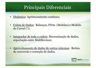 Principais Diferenciais
•  Dinâmico: Aprimoramento contínuo;

•  Coleta de Dados: Balanças, PDAs (Mobiles) e Modulo
   de Curral (*);

•  Integrador de toda a cadeia: Sincronização de dados,
   exportação entre MultBovinos;

•  Aproveitamento de dados de outros sistemas: Rotina
   de conversão e correção de dados.
 