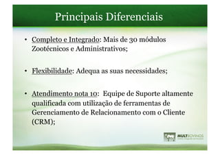 Principais Diferenciais
•  Completo e Integrado: Mais de 30 módulos
   Zootécnicos e Administrativos;


•  Flexibilidade: Adequa as suas necessidades;


•  Atendimento nota 10: Equipe de Suporte altamente
   qualificada com utilização de ferramentas de
   Gerenciamento de Relacionamento com o Cliente
   (CRM);
 