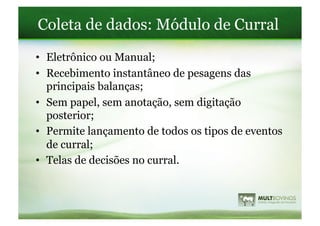 Coleta de dados: Módulo de Curral
•  Eletrônico ou Manual;
•  Recebimento instantâneo de pesagens das
   principais balanças;
•  Sem papel, sem anotação, sem digitação
   posterior;
•  Permite lançamento de todos os tipos de eventos
   de curral;
•  Telas de decisões no curral.
 