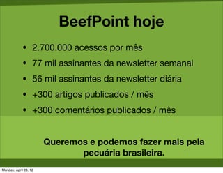 BeefPoint hoje
             • 2.700.000 acessos por mês
             • 77 mil assinantes da newsletter semanal
             • 56 mil assinantes da newsletter diária
             • +300 artigos publicados / mês
             • +300 comentários publicados / mês



                       Queremos e podemos fazer mais pela
                              pecuária brasileira.
Monday, April 23, 12
 