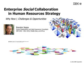 Enterprise Social Collaboration
  in Human Resources Strategy
Why Now | Challenges & Opportunities


         Brandon Seppa
         Social Collaboration and Web Experience Consultant
         IBM SWG - CEE, RCIS, Middle East, and Africa
                                                              #ibmsocialbiz




                                                                     © 2012 IBM Corporation
 