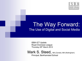 The Way Forward:
 The Use of Digital and Social Media


   ISBA ICT Update
   Royal Overseas League
   Thursday 29th March 2012


Mark S. Steed, MA (Cantab.) MA (Nottingham)
   Principal, Berkhamsted School
 