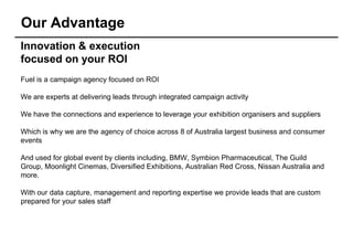 Our Advantage
Innovation & execution
focused on your ROI
Fuel is a campaign agency focused on ROI

We are experts at delivering leads through integrated campaign activity

We have the connections and experience to leverage your exhibition organisers and suppliers

Which is why we are the agency of choice across 8 of Australia largest business and consumer
events

And used for global event by clients including, BMW, Symbion Pharmaceutical, The Guild
Group, Moonlight Cinemas, Diversified Exhibitions, Australian Red Cross, Nissan Australia and
more.

With our data capture, management and reporting expertise we provide leads that are custom
prepared for your sales staff
 