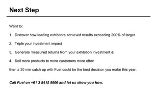 Next Step

Want to:

1. Discover how leading exhibitors achieved results exceeding 200% of target

2. Triple your investment impact

3. Generate measured returns from your exhibition investment &

4. Sell more products to more customers more often

then a 30 min catch up with Fuel could be the best decision you make this year.


Call Fuel on +61 3 8415 8600 and let us show you how.
 