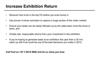 Increase Exhibition Return

•   Discover how to be in the top 5% before you even bump in

•   Use proven in-show activation to capture a huge portion of the visitor market

•   Ensure your leads can be easily followed up by the sales team once the show is
    done, and

•   Create real, measurable returns from your investment in the exhibition

•   If you’re hoping to generate leads at an exhibition this year then a 30 min
    catch up with Fuel could be one of the best decisions you make in 2012.



Call Fuel on +61 3 8415 8600 and let us show you how.
 