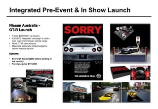 Integrated Pre-Event & In Show Launch


•   Target $200,000+ car buyers
•   Fully BTL integrated campaign to cast a
    halo over entire Nissan vehicle range
•   Drive GT-R sales enquiry
•   Maximize extremely limited budget to
    deliver national launch



• Every GT-R sold (200) before landing in
  the country
• Purchase price $175,000
 