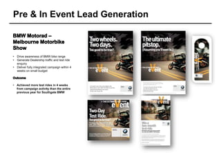 Pre & In Event Lead Generation



•   Drive awareness of BMW bike range
•   Generate Dealership traffic and test ride
    enquiry
•   Deliver fully integrated campaign within 4
    weeks on small budget



• Achieved more test rides in 4 weeks
  from campaign activity than the entire
  previous year for Southgate BMW
 