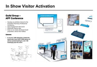 In Show Visitor Activation


•   Develop an exhibition theme for the
    Australian Pharmacy Professional
    Conference
•   Drive engagement with brand
•   Effectively capture data
•   Draw on our newly developed Guild
    proposition ‘advice that matters’



• A record 1,600 delegates visited the
  stand with more than 2,500 pieces of
  advice posted leading to over 120
  meetings post the event
 