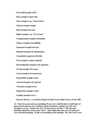 Successful enough to fail 
Busy enough to make time 
Wise enough to say "I don't know" 
Serious enough to laugh 
Rich enough to be poor 
Right enough to say "I'm wrong" 
Compassionate enough to discipline 
Mature enough to be childlike 
Important enough to be last 
Planned enough to be spontaneous 
Controlled enough to be flexible 
Free enough to endure captivity 
Knowledgeable enough to ask questions 
Loving enough to be angry 
Great enough to be anonymous 
Responsible enough to play 
Assured enough to be rejected 
Victorious enough to lose 
Industrious enough to relax 
Leading enough to serve 
Poem by Brewer --- as cited by Hansel, in Holy Sweat, Dallas Texas, Word, 1987. 
12. "Now let me just ask you something, If you were a half-brother or half-sister of 
Jesus Christ and you were writing to other Christians, wouldn’t you tell ‘em?! 
Wouldn’t you say, “And by the way, I’m Bob, Jesus’ brother”? But this man 
identifies himself as ‘Jude, Jesus’ slave.’ And I think that tells you a lot about his 
own self-understanding. It tells you something of his humility. He’s the Lord’s own 
 