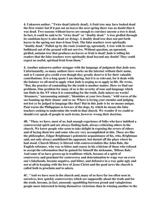 4. Unknown author, "Twice dead [utterly dead]. A fruit tree may have looked dead 
the first winter but if it put out no leaves the next spring there was no doubt that it 
was dead. Two seasons without leaves are enough to convince anyone a tree is dead. 
In fact, it could be said to be "twice dead" or "doubly dead." A tree girdled through 
its cambium layer is also dead (or dying). A doubly dead tree does not put forth 
leaves in the spring nor does it bear fruit. The false teachers were spiritually 
"doubly dead." Pulled up by the roots [rooted up, uprooted]. A tree with its roots 
bulldozed out of the ground will not survive. Without question, an uprooted, 
girdled, autumn tree that produces no leaves or fruit is dead! Jude is telling his 
readers that the false teachers were spiritually dead beyond any doubt! They could 
expect no useful, spiritual fruit from them." 
4. Another unknown author strugges with the language of judgment that Jude uses. 
Unfortunatelly, so many authors have works on the internet without their name, 
and so I cannot give credit even though they greatly deserve it for their valuable 
contributions. It is a long quote I am sharing, but it is so relevant, for it deals with 
the balance we all need to apply what Jude is urging us to apply in life. He wrote, 
"But, the practice of contending for the truth is another matter. Here we find our 
problems. One problem for many of us is the severity of tone and language which 
one finds in the NT when it is contending for the truth. Jude minces no words! 
'dreamers,' 'unreasoning animals', 'blemishes at your love feasts,' 'wild waves of the 
sea foaming up their shame' and so on. Where is loving your enemies and judging 
not lest ye be judged in language like that? But in this Jude is by no means unique. 
Paul warns the Philippians to beware of the dogs, by which he means the false 
teachers seeking to undermine the truth in that church. We wonder if we could or 
should ever speak of people in such terms, however wrong their doctrine. 
4B. "Then, we have, most of us, had enough experience of folks who have imbibed a 
controversial spirit and are always finding fault, always criticizing others in the 
church. We know people who seem to take delight in exposing the errors of others 
and of laying them low and some who are very accomplished at this. These are like 
the philosopher, Edgar Brightman's polemicist acquaintance of his, who, Brightman 
said, not only always annihilated his opponent, but dusted off the place where he 
had stood. Church History is littered with controversialists like John Bale, the 
English reformer, who was so bitter and coarse in his criticism of those who refused 
to accept the reformation that he gained for himself the nickname, 'Bilious Bale.' 
And some of us have grown up in traditions which, because of a spirit of 
controversy and penchant for controversy and determination to wage war on every 
one's falsehoods, became negative, and bitter, and defensive in a way quite ugly and 
not at all in keeping with the love of Jesus Christ and the good news the church is 
called both to proclaim and to adorn. 
4C. "And we have seen in the church and, many of us have far too often seen in 
ourselves, how quickly controversies which are supposedly about the truth and for 
the truth, become, in fact, unseemly squabbling between proud and vainglorious 
people more interested in being themselves victorious than in winning another to the 
 