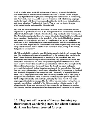truth as it is in Jesus. All of this makes some of us wary to imitate Jude in his 
controversial spirit and in his contention for the truth. And that cannot be right. 
The Holy Spirit himself taught Jude his language and his technique in controversy, 
and Paul's and Jesus' too. And it is good to remember with what strong language 
our Savior dealt with those who were confounding the truth about God, about sin, 
and about salvation. 'You brood of vipers', 'Woe to you, you hypocrites, you 
whitewashed tombs' and many like things he said. 
4D. Now, we could stop here and notice how the Bible is also careful to stress the 
importance of gentleness and love in the management of our controversies on behalf 
of the truth. Paul might well call a false teacher a dog, but he also told Timothy, in 2 
Tim 3:25, to instruct gently those who oppose him, in the hope that God would grant 
them repentance leading them to the knowledge of the truth. This Biblical balance 
and tension between mincing no words in exposing error yet always and only 
motivated by love and in keeping with the meekness of a truly Christian character, 
is that for which Augustine was famous in his controversial preaching and writing. 
They said of him that he was fortiter in re, suaviter in modo, strong in the matter, 
but gentle in his manner." 
4E. "He reminds his readers in verse 18 that the apostles had already warned them 
that false teachers would come who would scoff at the truth they had taught in the 
Lord's name. Paul and John are full of warnings of the same kind. And it is 
remarkable and demoralizing to see how accurately they predicted the future. The 
church had no sooner set out on its conquest through the world than it was beset 
more by error from within than from opposition from without. And throughout the 
history of the church since those early days, the church has again and again 
recovered the truth only to lose it again or exchange it for some obvious falsehood, 
in a mere generation or two. A single generation after the Puritan period in England 
and Scotland, that period of such deep and rich Christianity of a genuine Biblical 
kind, I say, a single generation later, true and living faith in Christ, a true grasp of 
the gospel was so rare that when Whitefield and Wesley came preaching the new 
birth and justification by faith in Christ, virtually the whole church rose up in 
angry opposition to their message. The day will never come in this world, when we 
can relax our vigilance on behalf of the faith once delivered to the saints. It will 
always have its detractors, someone will always come forward to suggest another 
doctrine and another way than that of the faith once for all entrusted to the saints." 
13. They are wild waves of the sea, foaming up 
their shame; wandering stars, for whom blackest 
darkness has been reserved forever. 
 