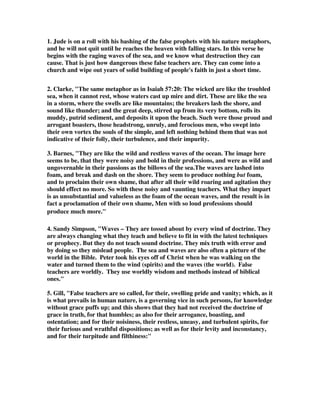 1. Jude is on a roll with his bashing of the false prophets with his nature metaphors, 
and he will not quit until he reaches the heaven with falling stars. In this verse he 
begins with the raging waves of the sea, and we know what destruction they can 
cause. That is just how dangerous these false teachers are. They can come into a 
church and wipe out years of solid building of people's faith in just a short time. 
2. Clarke, "The same metaphor as in Isaiah 57:20: The wicked are like the troubled 
sea, when it cannot rest, whose waters cast up mire and dirt. These are like the sea 
in a storm, where the swells are like mountains; the breakers lash the shore, and 
sound like thunder; and the great deep, stirred up from its very bottom, rolls its 
muddy, putrid sediment, and deposits it upon the beach. Such were those proud and 
arrogant boasters, those headstrong, unruly, and ferocious men, who swept into 
their own vortex the souls of the simple, and left nothing behind them that was not 
indicative of their folly, their turbulence, and their impurity. 
3. Barnes, "They are like the wild and restless waves of the ocean. The image here 
seems to be, that they were noisy and bold in their professions, and were as wild and 
ungovernable in their passions as the billows of the sea.The waves are lashed into 
foam, and break and dash on the shore. They seem to produce nothing but foam, 
and to proclaim their own shame, that after all their wild roaring and agitation they 
should effect no more. So with these noisy and vaunting teachers. What they impart 
is as unsubstantial and valueless as the foam of the ocean waves, and the result is in 
fact a proclamation of their own shame, Men with so loud professions should 
produce much more." 
4. Sandy Simpson, "Waves – They are tossed about by every wind of doctrine. They 
are always changing what they teach and believe to fit in with the latest techniques 
or prophecy. But they do not teach sound doctrine. They mix truth with error and 
by doing so they mislead people. The sea and waves are also often a picture of the 
world in the Bible. Peter took his eyes off of Christ when he was walking on the 
water and turned them to the wind (spirits) and the waves (the world). False 
teachers are worldly. They use worldly wisdom and methods instead of biblical 
ones." 
5. Gill, "False teachers are so called, for their, swelling pride and vanity; which, as it 
is what prevails in human nature, is a governing vice in such persons, for knowledge 
without grace puffs up; and this shows that they had not received the doctrine of 
grace in truth, for that humbles; as also for their arrogance, boasting, and 
ostentation; and for their noisiness, their restless, uneasy, and turbulent spirits, for 
their furious and wrathful dispositions; as well as for their levity and inconstancy, 
and for their turpitude and filthiness:" 
 