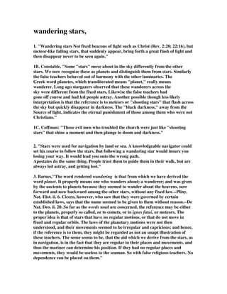 wandering stars, 
1. "Wandering stars Not fixed beacons of light such as Christ (Rev. 2:28; 22:16), but 
meteor-like falling stars, that suddenly appear, bring forth a great flash of light and 
then disappear never to be seen again." 
1B. Constable, "Some "stars" move about in the sky differently from the other 
stars. We now recognize these as planets and distinguish them from stars. Similarly 
the false teachers behaved out of harmony with the other luminaries. The 
Greek word planetes, which transliterated means "planet," really means 
wanderer. Long ago stargazers observed that these wanderers across the 
sky were different from the fixed stars. Likewise the false teachers had 
gone off course and had led people astray. Another possible though less likely 
interpretation is that the reference is to meteors or "shooting stars" that flash across 
the sky but quickly disappear in darkness. The "black darkness," away from the 
Source of light, indicates the eternal punishment of those among them who were not 
Christians." 
1C. Coffman: "Those evil men who troubled the church were just like "shooting 
stars" that shine a moment and then plunge to doom and darkness." 
2. "Stars were used for navigation by land or sea. A knowledgeable navigator could 
set his course to follow the stars. But following a wandering star would insure you 
losing your way. It would lead you onto the wrong path. 
Apostates do the same thing. People trust them to guide them in their walk, but are 
always led astray, and getting lost." 
3. Barnes,"The word rendered wandering is that from which we have derived the 
word planet. It properly means one who wanders about; a wanderer; and was given 
by the ancients to planets because they seemed to wander about the heavens, now 
forward and now backward among the other stars, without any fixed law.--Pliny, 
Nat. Hist. ii. 6. Cicero, however, who saw that they were governed by certain 
established laws, says that the name seemed to be given to them without reason.--De 
Nat. Deo. ii. 20. So far as the words used are concerned, the reference may be either 
to the planets, properly so called, or to comets, or to ignes fatui, or meteors. The 
proper idea is that of stars that have no regular motions, or that do not move in 
fixed and regular orbits. The laws of the planetary motions were not then 
understood, and their movements seemed to be irregular and capricious; and hence, 
if the reference is to them, they might be regarded as not an unapt illustration of 
these teachers. The sense seems to be, that the aid which we derive from the stars, as 
in navigation, is in the fact that they are regular in their places and movements, and 
thus the mariner can determine his position. If they had no regular places and 
movements, they would be useless to the seaman. So with false religious teachers. No 
dependence can be placed on them." 
 
