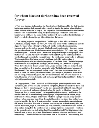 for whom blackest darkness has been reserved 
forever. 
1. This is as strong a judgment on the false teachers that is possible, for their destiny 
is the same as those fallen angels who refused to stay in the station where God set 
them. Those who refuse to stay in God's light will be condemned to stay in darkness 
forever. This is meant to be scary, for Jude is saying if you follow these false 
teachers, you will have the same destiny as they will have, and so stay in the light of 
God's revealed will, and do not follow them into darkness. 
2. This strong judgment has prompted David Legge to deal with the issue of 
Christians judging others. He wrote, “You've read those words, and they're hard to 
digest for many of us - strong words, harsh words, words of condemnation, 
judgemental words. And as we read this book, such condemnatory language raises 
the question about what Christians are to do about judging. We're told today, over 
and over again, 'The Lord Jesus Christ said, Judge not that ye be not judged', and 
that is what He said. And as we read His words in the Gospels, and look at these 
words of Jude, it seems to be contradictory - the Lord Jesus, apparently, is telling us 
'You're not allowed to judge anyone', but here Jude, His half-brother, is 
condemning those who are diluting the gospel of the Lord Jesus Christ in language 
that could not be stronger! So is it right, or is it wrong for Christians to judge? 
What do we do about this awkward verse, 'Judge not that ye be not judged'? And 
then we see the Lord, in another place, also said, 'But judge righteous judgement', 
He also said 'Cast not your pearls before swine'. Now that presupposes, that in 
order to know the swine, you have to make a psychological judgement about who 
are the sheep, who are the goats, who are the swine and who are true believers in 
God. There is a process of mental and, perhaps, spiritual judgement there - to know 
who is the genuine article. 
2B. Legge goes on, "Now I believe it is evident as you go through the whole New 
Testament, and indeed the Old Testament Scriptures, that when the Lord Jesus said 
'Judge not that ye be not judged', He did not - categorically did not! - say, 'Do not 
judge between truth and error'. Indeed, when He speaks in Matthew chapter 7, 
'Judge not that ye be not judged', He is speaking of those things - and look at the 
context - that we as human beings cannot judge, things that only God can judge - 
motives not actions. Do you understand what I'm saying? You can judge a man's 
actions - when you see a man lying drunk in the gutter, you know that he has been 
overwhelmed by the sin of drunkenness, but you as a human being cannot discern 
the motive that drove that man to do that. You can say an action is wrong, but you 
cannot discern or judge in your mind, or even condemn, what has driven a person to 
do a certain thing. But the Lord does say to 'judge righteous judgement' - you look 
at the book of Jude, you look at the first [chapter] of second Peter that mirrors the 
book of Jude in many ways, and there is such scathing language used concerning 
these things. You look in the Old Testament, look at the book of Deuteronomy, and 
 