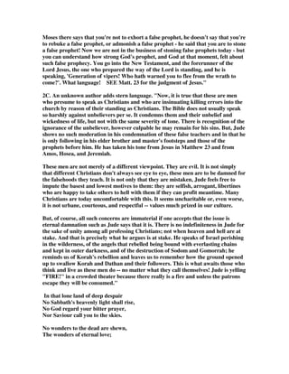 Moses there says that you're not to exhort a false prophet, he doesn't say that you're 
to rebuke a false prophet, or admonish a false prophet - he said that you are to stone 
a false prophet! Now we are not in the business of stoning false prophets today - but 
you can understand how strong God's prophet, and God at that moment, felt about 
such false prophecy. You go into the New Testament, and the forerunner of the 
Lord Jesus, the one who prepared the way of the Lord is standing, and he is 
speaking, 'Generation of vipers! Who hath warned you to flee from the wrath to 
come?'. What language! SEE Matt. 23 for the judgment of Jesus." 
2C. An unknown author adds stern language. "Now, it is true that these are men 
who presume to speak as Christians and who are insinuating killing errors into the 
church by reason of their standing as Christians. The Bible does not usually speak 
so harshly against unbelievers per se. It condemns them and their unbelief and 
wickedness of life, but not with the same severity of tone. There is recognition of the 
ignorance of the unbeliever, however culpable he may remain for his sins. But, Jude 
shows no such moderation in his condemnation of these false teachers and in that he 
is only following in his elder brother and master's footsteps and those of the 
prophets before him. He has taken his tone from Jesus in Matthew 23 and from 
Amos, Hosea, and Jeremiah. 
These men are not merely of a different viewpoint. They are evil. It is not simply 
that different Christians don't always see eye to eye, these men are to be damned for 
the falsehoods they teach. It is not only that they are mistaken, Jude feels free to 
impute the basest and lowest motives to them: they are selfish, arrogant, libertines 
who are happy to take others to hell with them if they can profit meantime. Many 
Christians are today uncomfortable with this. It seems uncharitable or, even worse, 
it is not urbane, courteous, and respectful -- values much prized in our culture. 
But, of course, all such concerns are immaterial if one accepts that the issue is 
eternal damnation such as Jude says that it is. There is no indefiniteness in Jude for 
the sake of unity among all professing Christians; not when heaven and hell are at 
stake. And that is precisely what he argues is at stake. He speaks of Israel perishing 
in the wilderness, of the angels that rebelled being bound with everlasting chains 
and kept in outer darkness, and of the destruction of Sodom and Gomorrah; he 
reminds us of Korah's rebellion and leaves us to remember how the ground opened 
up to swallow Korah and Dathan and their followers. This is what awaits those who 
think and live as these men do -- no matter what they call themselves! Jude is yelling 
"FIRE!" in a crowded theater because there really is a fire and unless the patrons 
escape they will be consumed." 
In that lone land of deep despair 
No Sabbath's heavenly light shall rise, 
No God regard your bitter prayer, 
Nor Saviour call you to the skies. 
No wonders to the dead are shewn, 
The wonders of eternal love; 
 