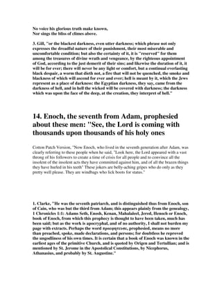No voice his glorious truth make known, 
Nor sings the bliss of climes above. 
3. Gill, "or the blackest darkness, even utter darkness; which phrase not only 
expresses the dreadful nature of their punishment, their most miserable and 
uncomfortable condition; but also the certainty of it, it is "reserved" for them 
among the treasures of divine wrath and vengeance, by the righteous appointment 
of God, according to the just demerit of their sins; and likewise the duration of it, it 
will be for ever; there will never be any light or comfort, but a continual everlasting 
black despair, a worm that dieth not, a fire that will not be quenched, the smoke and 
blackness of which will ascend for ever and ever; hell is meant by it, which the Jews 
represent as a place of darkness: the Egyptian darkness, they say, came from the 
darkness of hell, and in hell the wicked will be covered with darkness; the darkness 
which was upon the face of the deep, at the creation, they interpret of hell." 
14. Enoch, the seventh from Adam, prophesied 
about these men: "See, the Lord is coming with 
thousands upon thousands of his holy ones 
Cotton Patch Version, "Now Enoch, who lived in the seventh generation after Adam, was 
clearly referring to these people when he said, "Look here, the Lord appeared with a vast 
throng of his followers to create a time of crisis for all people and to convince all the 
insolent of the insolent acts they have committed against him, and of all the brazen things 
they have hurled in his teeth" These jokers are belly-aching gripes who do only as they 
pretty well please. They are windbags who lick boots for status." 
1. Clarke, "He was the seventh patriarch, and is distinguished thus from Enoch, son 
of Cain, who was but the third from Adam; this appears plainly from the genealogy, 
1 Chronicles 1:1: Adams Seth, Enosh, Kenan, Mahalaleel, Jered, Henoch or Enoch, 
book of Enoch, from which this prophecy is thought to have been taken, much has 
been said; but as the work is apocryphal, and of no authority, I shall not burden my 
page with extracts. Perhaps the word 	, prophesied, means no more 
than preached, spoke, made declarations, and persons; for doubtless he reproved 
the ungodliness of his own times. It is certain that a book of Enoch was known in the 
earliest ages of the primitive Church, and is quoted by Origen and Tertullian; and is 
mentioned by St. Jerome in the Apostolical Constitutions, by Nicephorus, 
Athanasius, and probably by St. Augustine. 
 