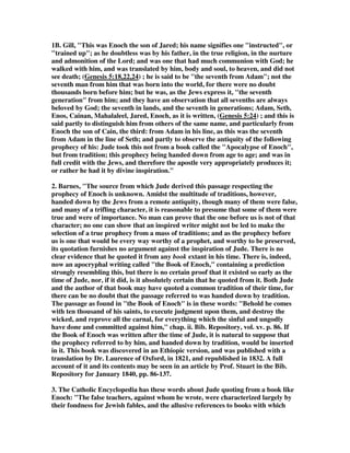 1B. Gill, This was Enoch the son of Jared; his name signifies one instructed, or 
trained up; as he doubtless was by his father, in the true religion, in the nurture 
and admonition of the Lord; and was one that had much communion with God; he 
walked with him, and was translated by him, body and soul, to heaven, and did not 
see death; (Genesis 5:18,22,24) ; he is said to be the seventh from Adam; not the 
seventh man from him that was born into the world, for there were no doubt 
thousands born before him; but he was, as the Jews express it, the seventh 
generation from him; and they have an observation that all sevenths are always 
beloved by God; the seventh in lands, and the seventh in generations; Adam, Seth, 
Enos, Cainan, Mahalaleel, Jared, Enoch, as it is written, (Genesis 5:24) ; and this is 
said partly to distinguish him from others of the same name, and particularly from 
Enoch the son of Cain, the third: from Adam in his line, as this was the seventh 
from Adam in the line of Seth; and partly to observe the antiquity of the following 
prophecy of his: Jude took this not from a book called the Apocalypse of Enoch, 
but from tradition; this prophecy being handed down from age to age; and was in 
full credit with the Jews, and therefore the apostle very appropriately produces it; 
or rather he had it by divine inspiration. 
2. Barnes, The source from which Jude derived this passage respecting the 
prophecy of Enoch is unknown. Amidst the multitude of traditions, however, 
handed down by the Jews from a remote antiquity, though many of them were false, 
and many of a trifling character, it is reasonable to presume that some of them were 
true and were of importance. No man can prove that the one before us is not of that 
character; no one can show that an inspired writer might not be led to make the 
selection of a true prophecy from a mass of traditions; and as the prophecy before 
us is one that would be every way worthy of a prophet, and worthy to be preserved, 
its quotation furnishes no argument against the inspiration of Jude. There is no 
clear evidence that he quoted it from any book extant in his time. There is, indeed, 
now an apocryphal writing called the Book of Enoch, containing a prediction 
strongly resembling this, but there is no certain proof that it existed so early as the 
time of Jude, nor, if it did, is it absolutely certain that he quoted from it. Both Jude 
and the author of that book may have quoted a common tradition of their time, for 
there can be no doubt that the passage referred to was handed down by tradition. 
The passage as found in the Book of Enoch is in these words: Behold he comes 
with ten thousand of his saints, to execute judgment upon them, and destroy the 
wicked, and reprove all the carnal, for everything which the sinful and ungodly 
have done and committed against him, chap. ii. Bib. Repository, vol. xv. p. 86. If 
the Book of Enoch was written after the time of Jude, it is natural to suppose that 
the prophecy referred to by him, and handed down by tradition, would be inserted 
in it. This book was discovered in an Ethiopic version, and was published with a 
translation by Dr. Laurence of Oxford, in 1821, and republished in 1832. A full 
account of it and its contents may be seen in an article by Prof. Stuart in the Bib. 
Repository for January 1840, pp. 86-137. 
3. The Catholic Encyclopedia has these words about Jude quoting from a book like 
Enoch: The false teachers, against whom he wrote, were characterized largely by 
their fondness for Jewish fables, and the allusive references to books with which 
 