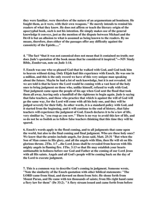 they were familiar, were therefore of the nature of an argumentum ad hominem. He 
fought them, as it were, with their own weapons. He merely intends to remind his 
readers of what they know. He does not affirm or teach the literary origin of the 
apocryphal book, such is not his intention. He simply makes use of the general 
knowledge it conveys, just as the mention of the dispute between Michael and the 
Devil is but an allusion to what is assumed as being known to the readers. By no 
means, therefore, does either of the passages offer any difficulty against the 
canonicity of the Epistle..... 
4. The fact “that it was not canonical does not mean that it contained no truth; nor 
does Jude’s quotation of the book mean that he considered it inspired.”—NIV Study 
Bible, Zondervan, note on Jude 1:14. 
5. Enoch was one who so pleased God that he walked with God, and God took him 
to heaven without dying. Only Elijah had this experience with Enoch. He was one in 
a million, and this is the only record we have of this very unique man speaking 
about the future. Maybe he had a lot of such knowledge, but it is not revealed. All 
we are told is that he knew the Lord would be coming with a vast host of the holy 
ones to bring judgment on those who, unlike himself, refused to walk with God. 
That judgment came upon the people of his age when God sent the flood that took 
them all away, leaving only a handfull of the righteous to begin again. Jude is saying 
that false teachers, and those who practice that which is against the will of God will 
go the same way, for the Lord will come with all his holy one, and they will be 
judged severely for their folly. In other words, it is a standard policy with God, and 
it started from the beginning, and it will continue to the end of history, that false 
teachers will experience the judgment of God. Enoch declares it to be a law of life, 
very similiar to, you reap as you sow. There is no way to avoid this law of life, and 
so do not be so foolish as to follow false teachers thinking that this time they will be 
spared. 
6. Enoch's words apply to the flood coming, and to all judgments that came upon 
the world, but also to the final coming and final judgment. Who are these holy ones? 
We know that the armies include angels, for Jesus said, Matt. 25:31 But when the 
Son of Man comes in His glory, and all the angels with Him, then He will sit on His 
glorious throne. 2Ths. 1:7 ...the Lord Jesus shall be revealed from heaven with His 
mighty angels in flaming fire. 1Ths. 3:13 so that He may establish your hearts 
unblamable in holiness before our God and Father at the coming of our Lord Jesus 
with all His saints. Angels and all God's people will be coming back on the day of 
the Lord to execute judgment. 
7. This is a common way to describe God's coming in judgment. Someone wrote, 
Note the similarity of the Enoch quotation with other biblical statements: The 
LORD came from Sinai, and dawned on them from Seir; He shone forth from 
Mount Paran, and He came with ten thousands of saints; from His right hand came 
a fiery law for them (De 33:2). A fiery stream issued and came forth from before 
 