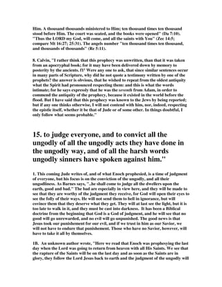 Him. A thousand thousands ministered to Him; ten thousand times ten thousand 
stood before Him. The court was seated, and the books were opened (Da 7:10). 
Thus the LORD my God, will come, and all the saints with You (Zec 14:5; 
compare Mt 16:27; 25:31). The angels number ten thousand times ten thousand, 
and thousands of thousands (Re 5:11). 
8. Calvin, I rather think that this prophecy was unwritten, than that it was taken 
from an apocryphal book; for it may have been delivered down by memory to 
posterity by the ancients. f11 Were any one to ask, that since similar sentences occur 
in many parts of Scripture, why did he not quote a testimony written by one of the 
prophets? the answer is obvious, that he wished to repeat from the oldest antiquity 
what the Spirit had pronounced respecting them: and this is what the words 
intimate; for he says expressly that he was the seventh from Adam, in order to 
commend the antiquity of the prophecy, because it existed in the world before the 
flood. But I have said that this prophecy was known to the Jews by being reported; 
but if any one thinks otherwise, I will not contend with him, nor, indeed, respecting 
the epistle itself, whether it be that of Jude or of some other. In things doubtful, I 
only follow what seems probable. 
15. to judge everyone, and to convict all the 
ungodly of all the ungodly acts they have done in 
the ungodly way, and of all the harsh words 
ungodly sinners have spoken against him. 
1. This coming Jude writes of, and of what Enoch prophesied, is a time of judgment 
of everyone, but his focus is on the conviction of the ungodly, and all their 
ungodliness. As Barnes says, ..he shall come to judge all the dwellers upon the 
earth, good and bad. The bad are especially in view here, and they will be made to 
see that they are worthy of the judgment they receive, for God will open their eyes to 
see the folly of their ways. He will not send them to hell in ignorance, but will 
covince them that they deserve what they get. They will at last see the light, but it is 
too late to walk in it, and they must be cast into darkness. It has been a Biblical 
doctrine from the beginning that God is a God of judgment, and he will see that no 
good will go unrewarded, and no evil will go unpunished. The good news is that 
Jesus took our punishement for our evil, and if we trust in him as our Savior, we 
will not have to endure that punishement. Those who have no Savior, however, will 
have to take it all by themselves. 
1B. An unknown author wrote, Here we read that Enoch was prophesying the last 
day when the Lord was going to return from heaven with all His Saints. We see that 
the rapture of the Saints will be on the last day and as soon as the Saints are in 
glory, they follow the Lord Jesus back to earth and the judgment of the ungodly will 
 