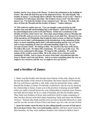 brother, but he views Jesus as his Master. It shows his submission to the lordship of 
Christ. His whole life had been put at the disposal of Jesus. He calls himself, “the 
brother of James,” even though others call him “the brother of our Lord.” Paul in 1 
Corinthians 9:5 calls James and Jude, “the brothers of our Lord,” but this writer 
doesn’t say, ‘I’m Jude the brother of our common Lord.’ He says, ‘I’m Jude, the 
slave of Jesus the Messiah and the brother of James.’" Author unknown 
13. This unknown author goes on, "Can you imagine a man growing up with 
another man and still acknowledging him as his Master? Jude lived with Jesus, and 
he acknowledged Jesus as his Lord and Master. If that isn’t a testimony to the 
divinity of Christ, I don’t know one. Here Jude acknowledges Jesus as Messiah and 
Lord of his life, and yet even as a servant to Jesus, it sets Jude free. Because it is one 
of the paradoxes of Christianity that in glad devotion to Jesus we find our freedom. 
And so even in Jude’s self-designation in the introduction, in the salutation of this 
letter, we learn something about Jude’s self-understanding and his view of Christ, 
and we learn something of what our self-understanding ought to be. We are 
servants of Jesus Christ. We belong to Him. We march to the beat of His drum. 
We follow His word. We follow His commission. We seek to go in His ways. We 
desire to be conformed to His image. We long for His exaltation. We want the 
nations of the world to come to Him. He is the center of our existence in the 
community of faith. And we learn, of course, from Jude’s introduction that this 
Jesus is Master and Lord and divine. And so we learn something about the way we 
ought to view ourselves and the way we ought to view our Savior." 
and a brother of James 
1. James was the brother who became most famous in the early church, for he 
became the leader of the church in Jerusalem, the home church of Christianity. 
He was well known and that is why Jude, when he penned this letter, called 
himself the brother of James. Everybody would know who he was by showing 
his relationship to James. It puts you in the position of playing second fiddle 
when you make yourself known by your relationship to someone more famous, 
but Jude did not mind, for he is a man of humility just like his brother James. 
They both were brothers of Jesus and could have tried to make something of 
that, but they did not write their letters beginning “Jude and James the brothers 
of Jesus.” Instead, they both used the term servant to describe themselves. Jude 
said he was the servant of Jesus Christ and James says he is the servant of God. 
2. James his brother starts his letter by also calling himself a servant of God and of 
the Lord Jesus Christ. They were both humble, and they did have good reason for 
their humility, for they were stubborn brothers who refused to believe that it 
 