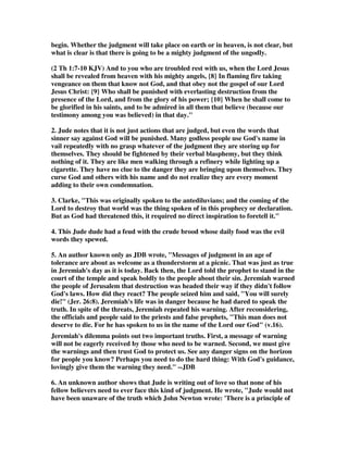 begin. Whether the judgment will take place on earth or in heaven, is not clear, but 
what is clear is that there is going to be a mighty judgment of the ungodly. 
(2 Th 1:7-10 KJV) And to you who are troubled rest with us, when the Lord Jesus 
shall be revealed from heaven with his mighty angels, {8} In flaming fire taking 
vengeance on them that know not God, and that obey not the gospel of our Lord 
Jesus Christ: {9} Who shall be punished with everlasting destruction from the 
presence of the Lord, and from the glory of his power; {10} When he shall come to 
be glorified in his saints, and to be admired in all them that believe (because our 
testimony among you was believed) in that day. 
2. Jude notes that it is not just actions that are judged, but even the words that 
sinner say against God will be punished. Many godless people use God's name in 
vail repeatedly with no grasp whatever of the judgment they are storing up for 
themselves. They should be fightened by their verbal blasphemy, but they think 
nothing of it. They are like men walking through a refinery while lighting up a 
cigarette. They have no clue to the danger they are bringing upon themselves. They 
curse God and others with his name and do not realize they are every moment 
adding to their own condemnation. 
3. Clarke, This was originally spoken to the antediluvians; and the coming of the 
Lord to destroy that world was the thing spoken of in this prophecy or declaration. 
But as God had threatened this, it required no direct inspiration to foretell it. 
4. This Jude dude had a feud with the crude brood whose daily food was the evil 
words they spewed. 
5. An author known only as JDB wrote, Messages of judgment in an age of 
tolerance are about as welcome as a thunderstorm at a picnic. That was just as true 
in Jeremiah's day as it is today. Back then, the Lord told the prophet to stand in the 
court of the temple and speak boldly to the people about their sin. Jeremiah warned 
the people of Jerusalem that destruction was headed their way if they didn't follow 
God's laws. How did they react? The people seized him and said, You will surely 
die! (Jer. 26:8). Jeremiah's life was in danger because he had dared to speak the 
truth. In spite of the threats, Jeremiah repeated his warning. After reconsidering, 
the officials and people said to the priests and false prophets, This man does not 
deserve to die. For he has spoken to us in the name of the Lord our God (v.16). 
Jeremiah's dilemma points out two important truths. First, a message of warning 
will not be eagerly received by those who need to be warned. Second, we must give 
the warnings and then trust God to protect us. See any danger signs on the horizon 
for people you know? Perhaps you need to do the hard thing: With God's guidance, 
lovingly give them the warning they need. --JDB 
6. An unknown author shows that Jude is writing out of love so that none of his 
fellow believers need to ever face this kind of judgment. He wrote, Jude would not 
have been unaware of the truth which John Newton wrote: 'There is a principle of 
 