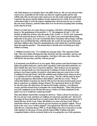 self which disposes us to despise those who differ from us.' He was not unaware that 
controversy, ostensibly for the truth, can often be waged in pride and for only 
selfish ends. But, he also knew that controversy for the truth could and ought to be 
waged for the purest and the highest of ends, indeed, for love itself. It is love which 
constrained Jude to write his urgent, stinging letter, first because he saw so clearly 
the true issue of heresy, and the stakes that were involved in accepting false teaching 
in the church of God. 
What is at stake here, he urges them to recognize, with their well-being upon his 
heart, is 'the punishment of eternal fire' (v 7); 'the judgment of God' (v 15); 'the 
fearful, terrible fate of those who die under God's wrath' (vv 22-23); and 'separation 
from God and from the joy of heaven' (v 24). Jude is not concerned about losing 
adherents to his party, he is not worried that these Christians will no longer call him 
master; he is terrified that they will fall under the wrath of God and be destroyed 
and their children after them for abandoning the truth which the Lord had taught 
them through his apostles. The bottom line is, friends don't let friend go to hell 
without warning. 
7. William Gurnell wrote, I've entitled my message today 'The Apostates Final 
Fall'. They have fallen all along into false doctrine, into the sensuality, and sin, and 
religious permissiveness, and presumption - but there will come a day when they 
will fall for the last time, and they will not get up! 
8. Fortunately not all fall never to rise again. Many pastors and church leaders have 
fallen into godless behavior, and by their repentance and restoration ministries on 
their behalf, they have been restored to ministry. Most of these are not apostates, 
however, but just believers who forsook the Lordship of Christ in their lives.The 
primary sin of man is pride, for pride is what makes man not want to bow to the 
Lordship of God and Christ. All of the unbelief and rebellion from Adam on down 
is a rejection of God's Lordship. They are saying, Not thy will but mine be done. 
A great contemporary illustration is Jim Bakker. John Bevere wrote, When I 
visited Jim Bakker in prison, he shared with me how the heat of prison had caused 
him to experience a complete change of heart. He experienced Jesus as the Master 
for the first time. He shared how he had lost his family, ministry, everything he 
owned, and then found Jesus.I remember his words distinctly: John, this prison is 
not God's judgment on my life but His mercy. I believe if I had continued on the 
path I was on, I would have ended up in hell! 
Then Jim Bakker shared this warning for all of us: John, I always loved Jesus, yet 
He was not my Lord, and there are millions of Americans just like me! Jim loved 
the image of Jesus that had been revealed to him. His love had been immature for it 
lacked the fear of the Lord. Today Jim Bakker is a man who fears God. When I 
asked him what he would do when he got out of prison, he quickly replied, If I go 
back to the way I was, I will be judged! Excerpted from The Fear of the Lord by 
John Bevere, Charisma House 1997, p. 78 Jim Bakker has been restored to a world 
wide ministry by the grace of God, and the help of Billy Graham and other 
evangelical leaders, but he seriously believes he was going the way of the apostates, 
 