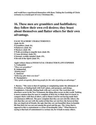 and would have experienced damnation with them. Taking the Lordship of Christ 
seriously is a crucial part of every Christians life. 
16. These men are grumblers and faultfinders; 
they follow their own evil desires; they boast 
about themselves and flatter others for their own 
advantage. 
FALSE TEACHERS' CHARACTERISTICS 
(Jude 16-19) 
# Grumblers (Jude 16). 
# Flatterers (Jude 16). 
# Mockers (Jude 18). 
# Walk according to ungodly lusts (Jude 18). 
# Cause divisions (Jude 19). 
# Sensual, worldly-minded (Jude (19). 
# Devoid of the Spirit (Jude 19). 
Apple reduces them to FOUR FATAL CHARACTER FLAWS EXPOSED 
A. Unthankful 
“These are grumblers” 
B. Judgmental 
“finding fault ” 
C. Immoral 
“following after their own lusts” 
D. Manipulative 
“they speak arrogantly, flattering people for the sake of gaining an advantage.” 
1. Barnes, The sense is that of repining or complaining under the allotments of 
Providence, or finding fault with God's plans, and purposes, and doings. 
Complainers. Literally, finding fault with one's own lot. The word does not 
elsewhere occur in the New Testament; the thing often occurs in this world. Nothing 
is more common than for men to complain of their lot; to think that it is hard; to 
compare theirs with that of others, and to blame God for not having made their 
circumstances different. The poor complain that they are not rich like others; the 
sick that they are not well; the enslaved that they are not free; the bereaved that 
they are deprived of friends; the ugly that they are not beautiful; those in humble 
life that their lot was not east among the great and the gay. The virtue that is 
opposed to this is contentment--a virtue of inestimable value. What Barnes is 
saying is that lack of contentment is a serious sin, for it leads to many others. 
 