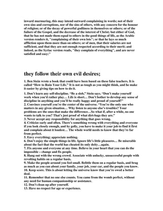 , complainers of their fate or destiny-finding fault with God and all his 
providential dispensations, making and governing worlds in their own way; persons 
whom neither God nor man can please. 
4. Thomas Watson said, 'Our murmuring is the devil's music!'. My friends, if we 
murmur, whether as apostates or as Christians, we are dancing to his tune. We are 
doing his work! Another puritan said, 'Murmuring is the mother sin of many sins, 
just as the Nile brings forth scorpions, crocodiles, serpents and snakes of every kind, 
by one rush and one flood, so the sin of murmuring brings forth other sins'. It is like 
the mythological creature 'Hydra', that when you cut off her head three heads grow, 
four heads grow and the more you cut off, the more grows - and this is the mother 
sin to so many. For it breeds disobedience, contempt, ingratitude, impatience, 
distrust, rebellion, cursing, carnality and in the end it breeds blasphemy against the 
name of God. 
5. GRUMBLERS = The Greek “goggustes” means “grumbler, murmurer.” It 
indicates resentful, discontented grumbling, similar to that of the Israelites recorded 
in Exodus 15:24; Exodus 17:3. The end result of these resentful grumblers is 
recorded in Numbers 14:29. 
6. FAULTFINDERS = The Greek “memsimoiros” means “a chronic complainer, 
one who blames others for his miserable lot in life.” A Christian is to find 
contentment in godliness (1 Timothy 6:6-8). Sandy Simpson,  When false teachers 
cannot defend what they are teaching from the Bible, they resort to finding fault 
with people. They cannot find fault with arguments against them, so they attack the 
person who is trying to admonish them. 
7. An unknown author has these excellent comments on Sins Of The Mouth. 
Jude has given us descriptions of apostates by their behavior, their attitudes, and 
their emotions. Now he gives a description of apostates regarding what comes out of 
their mouths: grumbling, faultfinding, arrogant speech, and flattery. 
Why are sins of the mouth such good indicators of apostasy? James tells us, 
James 1:26 If anyone thinks himself to be religious, and yet does not bridle his 
tongue but deceives his {own} heart, this man's religion is worthless. 
You see, the tongue is just telling what's in someone's heart. The mouth reveals the 
true nature. If someone's mouth is spewing out sin, it is simply coming straight from 
his heart. Jesus said, Luke 6:45 The good man out of the good treasure of his heart 
brings forth what is good; and the evil {man} out of the evil {treasure} brings forth 
 