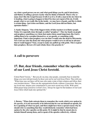 inward murmuring, this may intend outward complaining in words; not of their 
own sins and corruptions, nor of the sins of others, with any concern for the honour 
of religion; or of the decay of powerful godliness in themselves or others; or of the 
failure of the Gospel, and the decrease of the interest of Christ; but either of God, 
that he has not made them equal to others in the good things of life, as the Arabic 
version renders it, complaining of their own lots; or that he lays so much 
affliction upon them more than on others; or of men, that their salaries are not 
sufficient, and that they are not enough respected according to their merit; and 
indeed, as the Syriac version reads, they complain of everything, and are never 
satisfied and easy: 
they follow their own evil desires; 
1. Ben Stein wrote a book that could have been based on these false teachers. It is 
called “How to Ruin Your Life.” It is not as tough as you might think, and he make 
it easier by giving tips on how to do it. 
1. Don’t learn any self-discipline. “Be a slob,” Stein says. “Don’t make yourself 
work when you’d rather play… Life is short… Don’t bother to develop any sense of 
discipline in anything and you’ll be really happy and proud of yourself!” 
2. Convince yourself you’re the center of the universe. “You’re the only one who 
matters in any given situation… Why listen to anyone else’s troubles? Your 
problems are the ones that make the difference…So what if, after a while, no one 
wants to talk to you? That’s just proof of what dirt-bags they are.” 
3. Never accept any responsibility for anything that goes wrong. 
4. Criticize early and often. There’s something wrong with everything and everyone 
if you look closely enough, and by golly, you have to make it your job to find it first 
and complain about it loudest… The whole world needs to know that they’re far 
from perfect. 
5. Envy everything; appreciate nothing. 
6. Don’t enjoy the simple things in life. Ignore life’s little pleasures… Be miserable 
about the fact that the world has cheated its only deity…again. 
7. Fix anyone and everyone at any time. Believe in your heart that you can do the 
impossible – change and fix people. 
8. Hang out with the wrong crowd. Associate with unlucky, unsuccessful people with 
revolting habits on a regular basis. 
9. Make the people around you feel small. Belittle them on a regular basis, and brag 
as much as you can about your family, your job, your car, and the people you know. 
10. Keep score. This is about letting the universe know that you’re owed a better 
deal. 
11. Remember that no one else counts. You came from the womb perfect, without 
any need for human companionship or assistance. 
12. Don’t clean up after yourself. 
13. Have no respect for age or experience. 
 