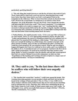 14. Do it your way. The rest of the world has to adjust to you. You’re the Messiah of 
doing your own thing. All hail! 
they boast about themselves 
1. They are proud and arrogant, and demand to be the center of attention. Anyone 
who gets in their way is rudely dismisses as a worthless obstacle in their path. 
2. Mark 12:38-40 As he taught, Jesus said, Watch out for the teachers of the law. 
They like to walk around in flowing robes and be greeted in the marketplaces, and 
have the most important seats in the synagogues and the places of honor at 
banquets. They devour widows’ houses and for a show make lengthy prayers. Such 
men will be punished most severely. 
3. Khoo: These apostates think so highly of themselves that they cannot stop 
talking 
about themselves – their degrees, achievements, commendations, medals, prowess, 
etc. It is an over- inflated case of the self esteem syndrome revealed in the pompous 
statements they make of themselves. Such were the false teachers in the Corinthian 
church who called themselves “super-apostles” (2 Cor. 11:5; 12:11). This is revealed 
in their (1) self-commendation (2 Cor. 3:1; 10:13-18; 11:12,18) (2) self-promotion (2 
Cor. 4:5) (3) self-ostentation (2 Cor. 5:12) and (4) self-righteousness (2 Cor. 11:20). 
The APOSTATIC spirit seeks always to promote SELF while the APOSTOLIC 
spirit seeks only to promote CHRIST. The apostle Paul said, “For we preach not 
ourselves, but Christ Jesus the Lord; and ourselves your servants for Jesus’ sake.” (2 
Cor. 4:5). 
and flatter others for their own advantage 
1. Having men's persons in admiration-Time-servers and flatterers; persons who 
pretend to be astonished at the greatness, goodness, sagacity, learning, wisdom; rich 
and great men, hoping thereby to acquire money, influence, power, friends, and the 
like.Because of advantage. For the sake of lucre. All the flatterers of the rich are of 
this kind; and especially those who profess to be ministers of the Gospel, and who, 
for the sake of a more advantageous settlement or living, will soothe the rich even in 
their sins. With such persons a rich man is every thing; and if he have but a grain of 
grace, his piety is extolled to the skies! I have known several ministers of this 
character, and wish them all to read the sixteenth verse of Jude. Unknown author 
2. One man said, 'Flattery has turned more heads than garlic'. Isn't that true? It is 
intoxicating. Benjamin Disraeli, the prime minister, previous prime minister years 
ago, said, 'Talk to a man about himself, and he will listen to you for hours'. 
My friend, it is so powerful for the devil to use flattery in your life - and men may 
 