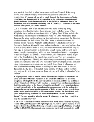 was possible that their brother Jesus was actually the Messiah. Like many 
others, they did not come to believe in who Jesus was until after his 
resurrection. We should ask ourselves which James is the James spoken of in the 
verse? Only one James would be so recognized in the early church as not to need 
qualification and that is James the leader of the church in Jerusalem. He was the 
brother of Jesus as stated in Galatians by Paul in Gal 1:19, “ I saw none of the other 
apostles--only James, the Lord's brother.” 
3. It is of interest how often it is brothers who make history by doing 
something together that makes them famous. Everybody has heard of the 
Wright brothers and their fame in the field of flying. Both Wilbur and Orville 
were elected posthumously to the Hall of Fame for Great Americans. Then 
there are the Marx brothers who were famous for their humor, and the Ringling 
brothers famous for their circus. The Blackwood brothers are famous in 
country music. Reinhold Niebuhr, and his brother H. Richard Niebuhr are 
famous in theology. We could go on and on, for brothers have worked together 
in almost every field known to man, and have become the best at what they do. 
Just type in famous brothers in history in a search engine and you will have 
more examples than anybody will ever read. Jesus chose brothers on purpose 
to be his disciples. Six of the 12 were brothers, and so brothers were a major 
part of the foundation of the church that Jesus began. This says something 
about the importance of family and relationship in maintaining unity in a cause. 
People who are close and who love each other can work together for a common 
cause better than those who are not so related. Jesus chose brothers and his 
own brothers became key people in writing the New Testament. In the Old 
Testament the 12 tribes of Israel all came from 12 brothers, and so brothers 
play major roles in both testaments. In eternity we will all be brothers in Christ 
forever. 
4. Playing second fiddle to a more famous brother is no easy role. Remember Cain 
killed his brother Abel who was more in the favor of God because of his more 
acceptable offering to God. His jealousy led him to murder, and this is a plot that is 
often written about. Sibling rivalry can lead to murder when one becomes so famous 
that it leaves the other in the shadow where they are hardly ever recognized. James 
is a well known leader of the home church in Jerusalem, and he is the author of a 
letter far larger and more popular than that of Jude. It would be easy to be jealous 
and try to become independent of this more famous brother. But Jude has no such 
spirit, and publically proclaims for all the world to know, “I am a brother of 
James.” The poet was right when he wrote, “It takes more grace than I can tell, to 
play the second fiddle well.” 
5. Dr. Ward Williams has written some wonderful words about this issue of playing 
second fiddle, and they are worth exploring here, for Jude is a great example of how 
it can be done well. All of the following is based on a message Dr. Williams preached 
on March 15 of 1998. I have added some comments, but it is all his creativity, and I 
 